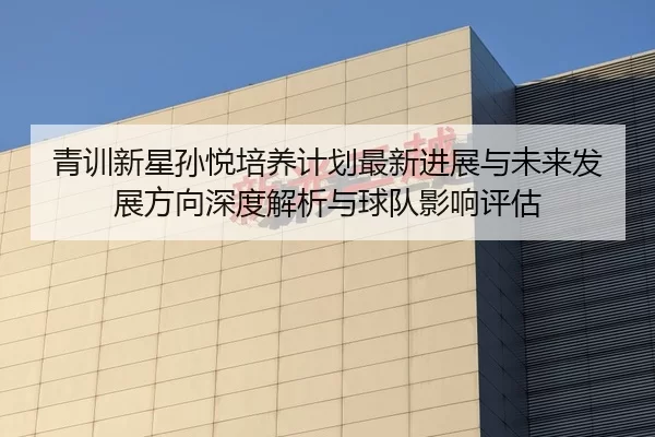 青训新星孙悦培养计划最新进展与未来发展方向深度解析与球队影响评估