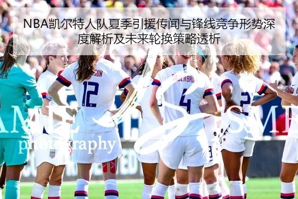 NBA凯尔特人队夏季引援传闻与锋线竞争形势深度解析及未来轮换策略透析